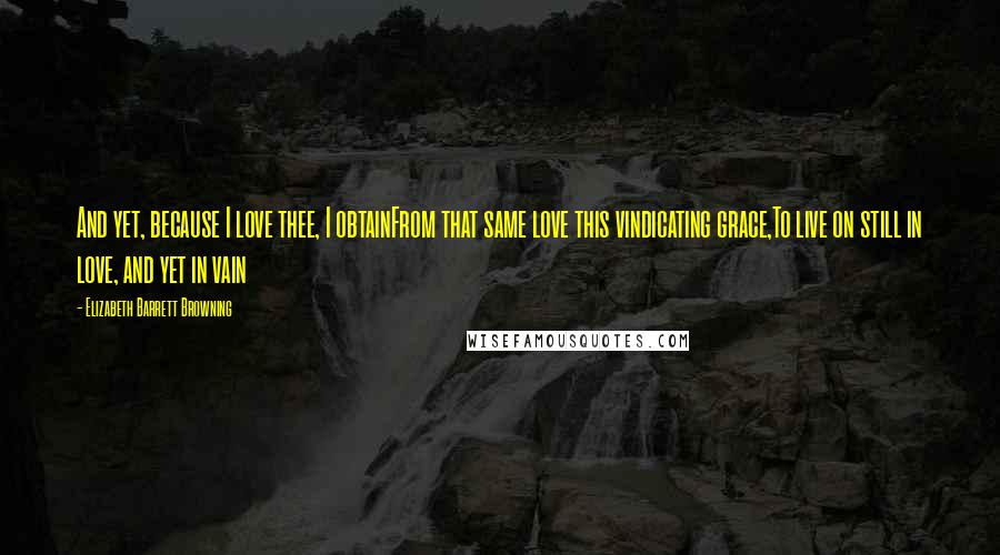 Elizabeth Barrett Browning Quotes: And yet, because I love thee, I obtainFrom that same love this vindicating grace,To live on still in love, and yet in vain