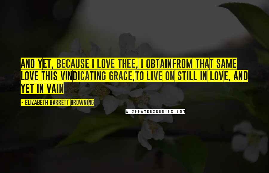 Elizabeth Barrett Browning Quotes: And yet, because I love thee, I obtainFrom that same love this vindicating grace,To live on still in love, and yet in vain