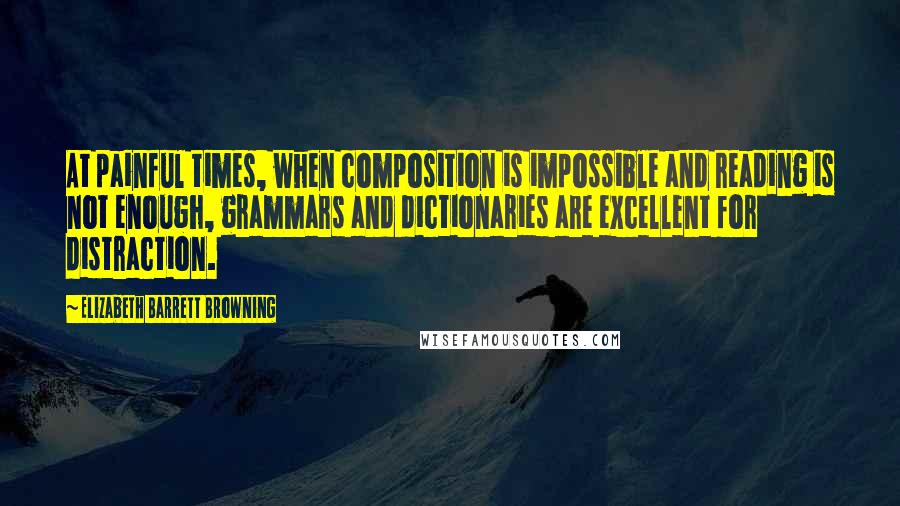 Elizabeth Barrett Browning Quotes: At painful times, when composition is impossible and reading is not enough, grammars and dictionaries are excellent for distraction.