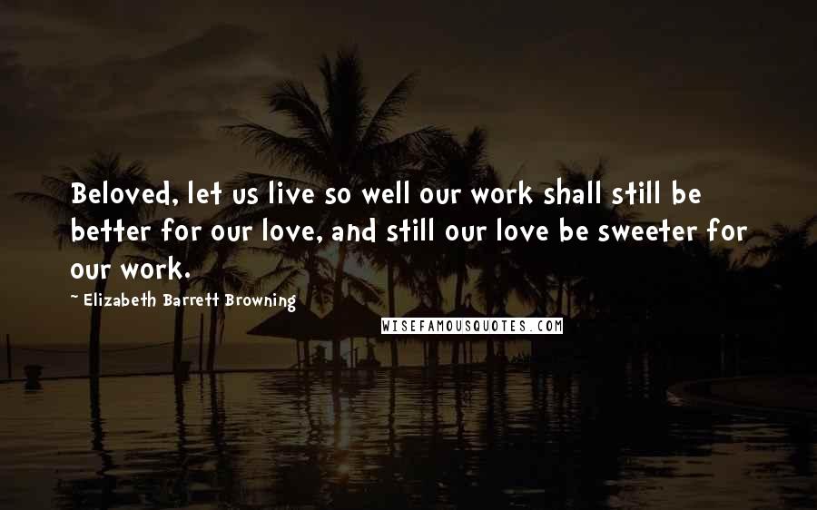 Elizabeth Barrett Browning Quotes: Beloved, let us live so well our work shall still be better for our love, and still our love be sweeter for our work.