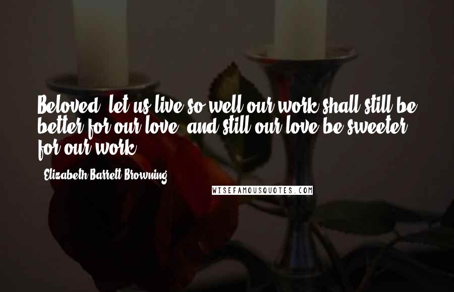 Elizabeth Barrett Browning Quotes: Beloved, let us live so well our work shall still be better for our love, and still our love be sweeter for our work.