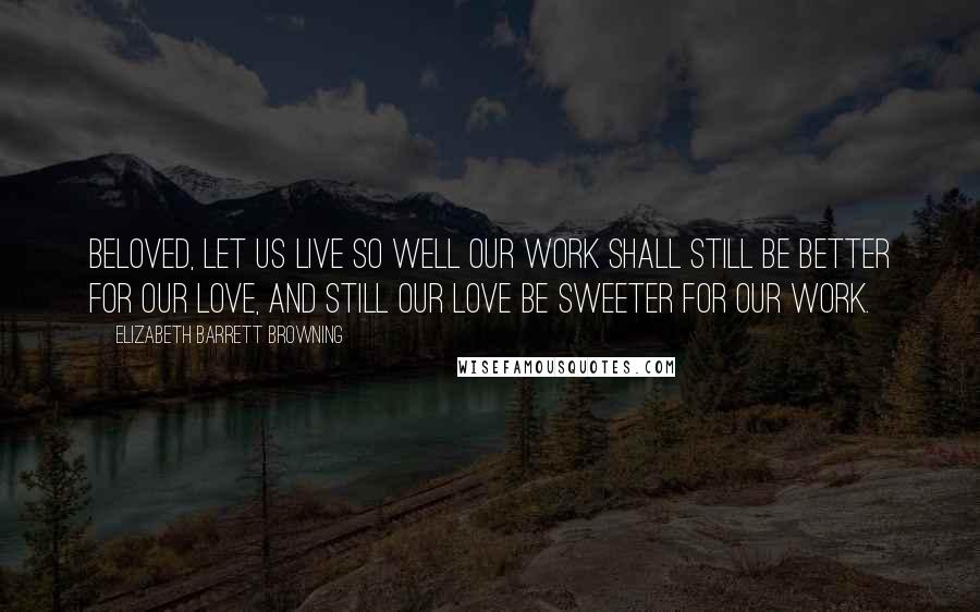 Elizabeth Barrett Browning Quotes: Beloved, let us live so well our work shall still be better for our love, and still our love be sweeter for our work.