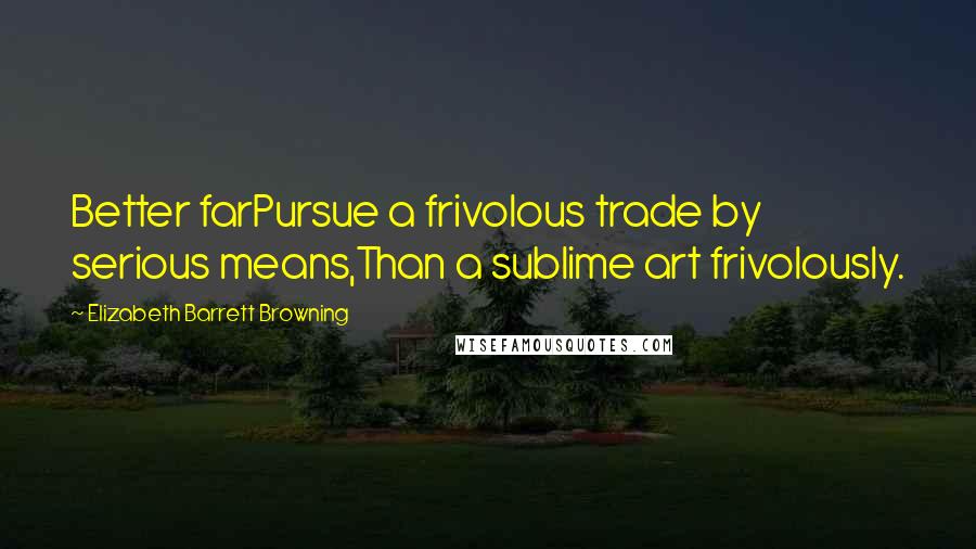 Elizabeth Barrett Browning Quotes: Better farPursue a frivolous trade by serious means,Than a sublime art frivolously.