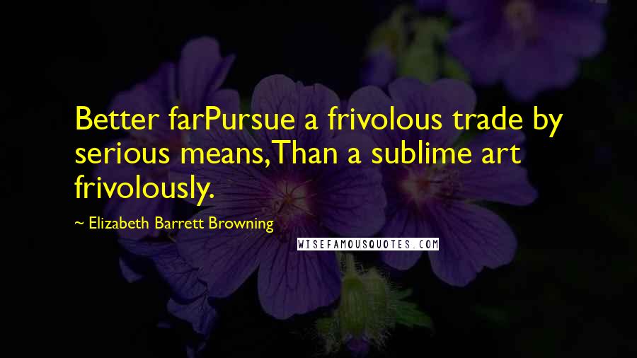 Elizabeth Barrett Browning Quotes: Better farPursue a frivolous trade by serious means,Than a sublime art frivolously.