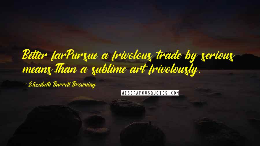 Elizabeth Barrett Browning Quotes: Better farPursue a frivolous trade by serious means,Than a sublime art frivolously.