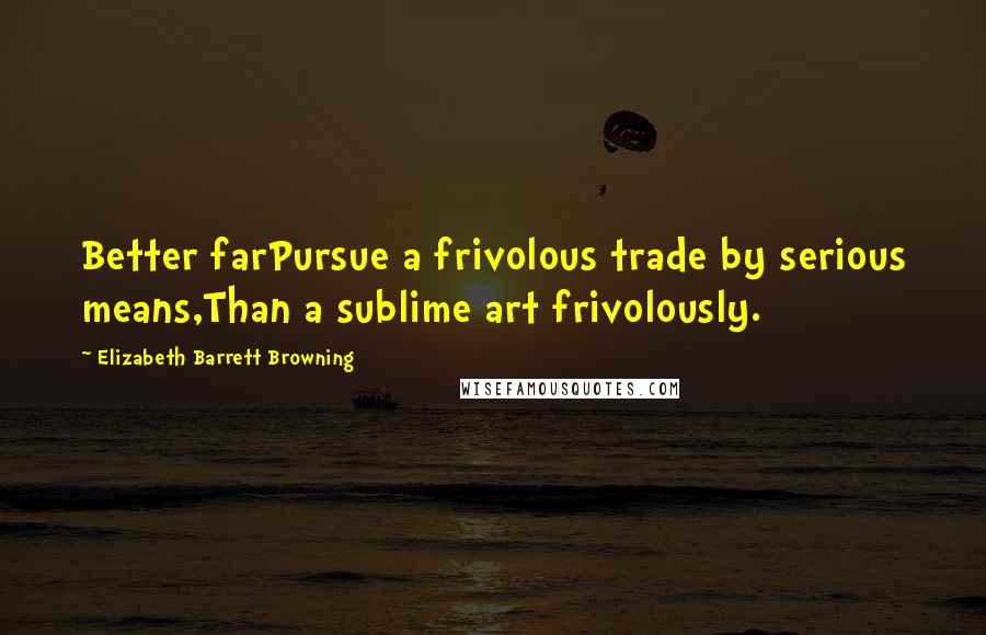 Elizabeth Barrett Browning Quotes: Better farPursue a frivolous trade by serious means,Than a sublime art frivolously.