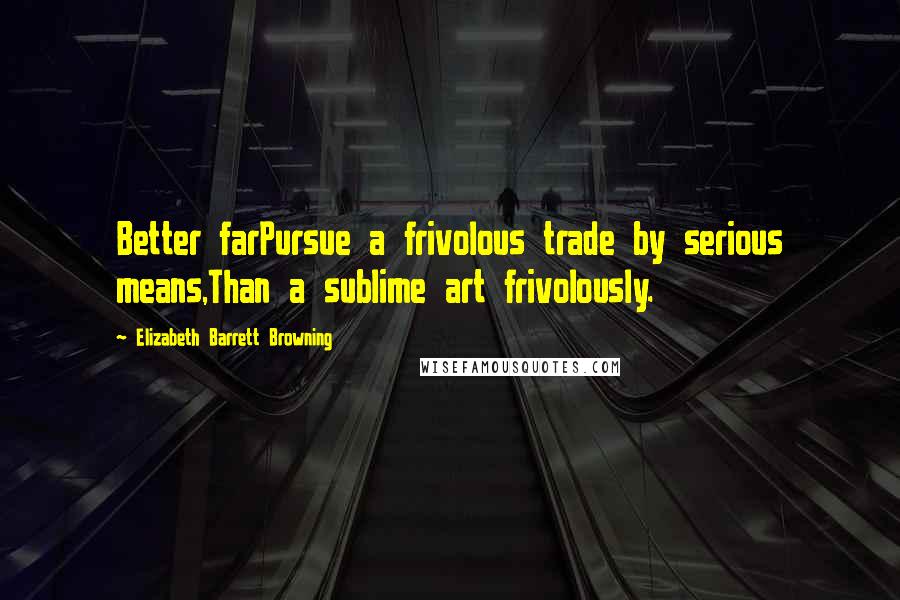 Elizabeth Barrett Browning Quotes: Better farPursue a frivolous trade by serious means,Than a sublime art frivolously.