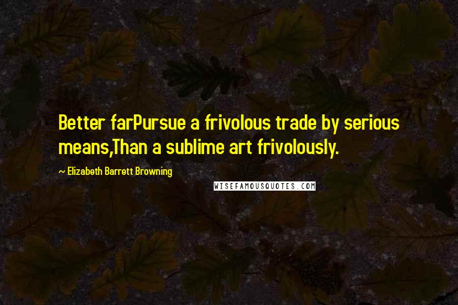 Elizabeth Barrett Browning Quotes: Better farPursue a frivolous trade by serious means,Than a sublime art frivolously.