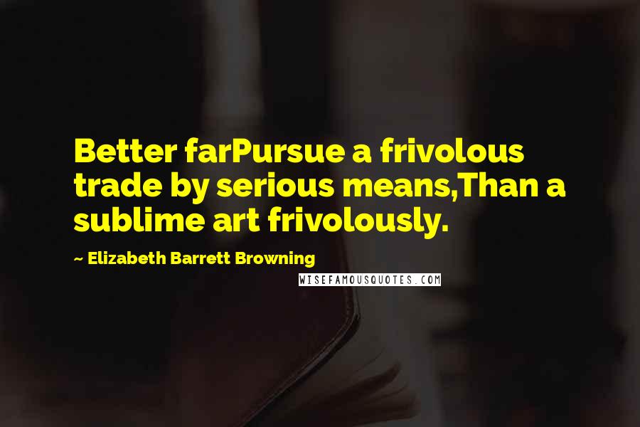 Elizabeth Barrett Browning Quotes: Better farPursue a frivolous trade by serious means,Than a sublime art frivolously.