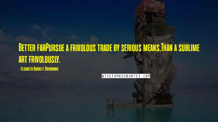 Elizabeth Barrett Browning Quotes: Better farPursue a frivolous trade by serious means,Than a sublime art frivolously.