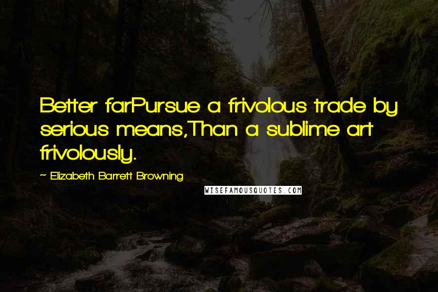 Elizabeth Barrett Browning Quotes: Better farPursue a frivolous trade by serious means,Than a sublime art frivolously.