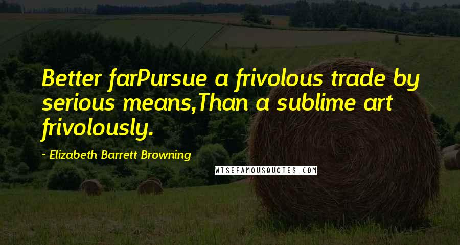 Elizabeth Barrett Browning Quotes: Better farPursue a frivolous trade by serious means,Than a sublime art frivolously.