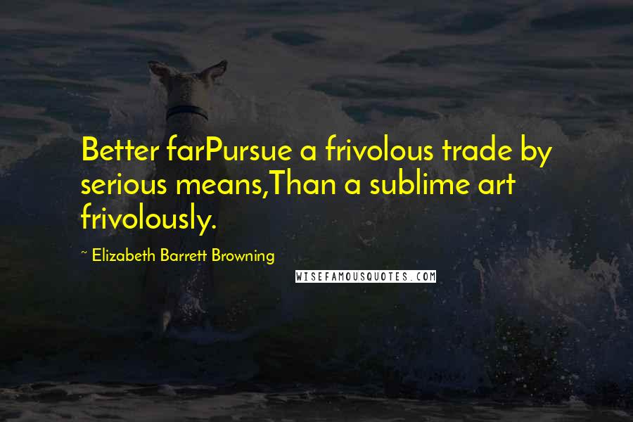 Elizabeth Barrett Browning Quotes: Better farPursue a frivolous trade by serious means,Than a sublime art frivolously.
