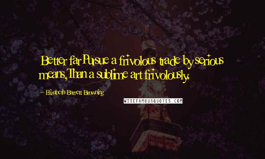 Elizabeth Barrett Browning Quotes: Better farPursue a frivolous trade by serious means,Than a sublime art frivolously.