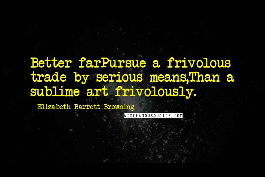 Elizabeth Barrett Browning Quotes: Better farPursue a frivolous trade by serious means,Than a sublime art frivolously.