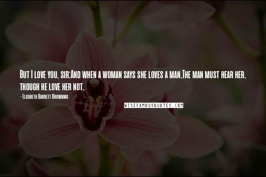 Elizabeth Barrett Browning Quotes: But I love you, sir:And when a woman says she loves a man,The man must hear her, though he love her not.