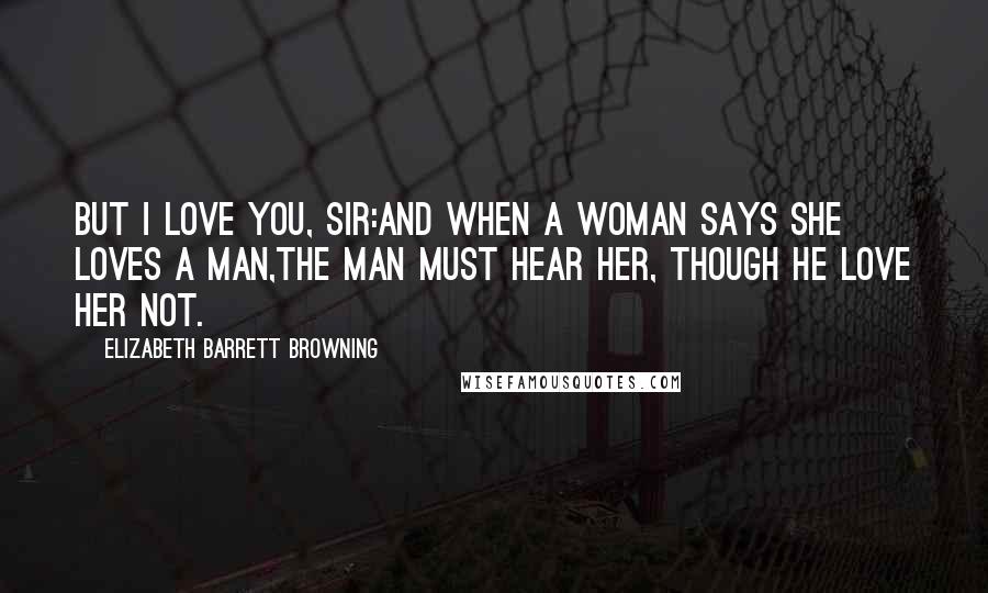 Elizabeth Barrett Browning Quotes: But I love you, sir:And when a woman says she loves a man,The man must hear her, though he love her not.