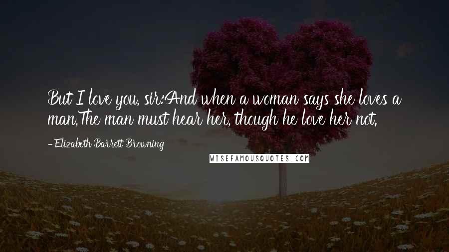 Elizabeth Barrett Browning Quotes: But I love you, sir:And when a woman says she loves a man,The man must hear her, though he love her not.