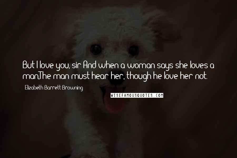 Elizabeth Barrett Browning Quotes: But I love you, sir:And when a woman says she loves a man,The man must hear her, though he love her not.