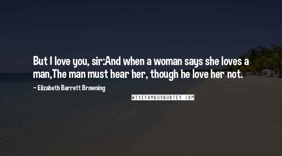 Elizabeth Barrett Browning Quotes: But I love you, sir:And when a woman says she loves a man,The man must hear her, though he love her not.