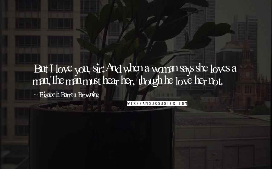 Elizabeth Barrett Browning Quotes: But I love you, sir:And when a woman says she loves a man,The man must hear her, though he love her not.