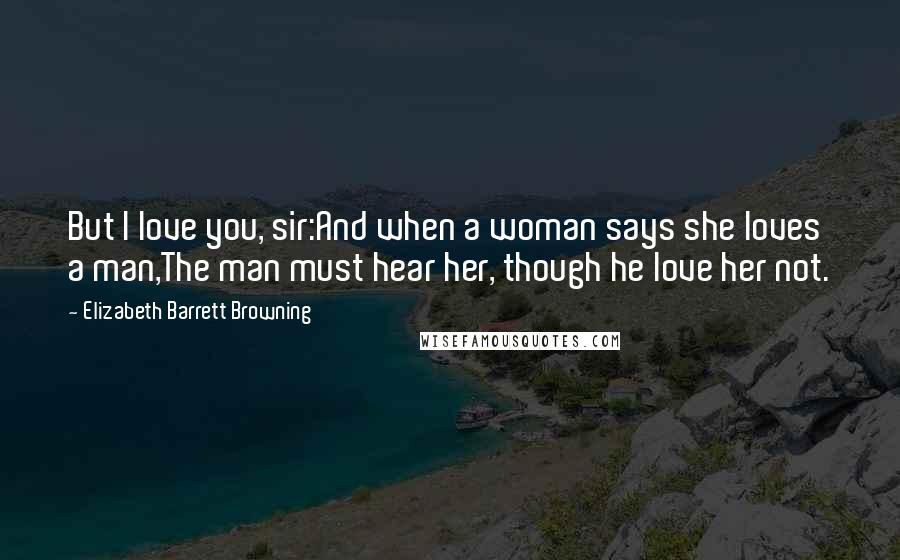 Elizabeth Barrett Browning Quotes: But I love you, sir:And when a woman says she loves a man,The man must hear her, though he love her not.