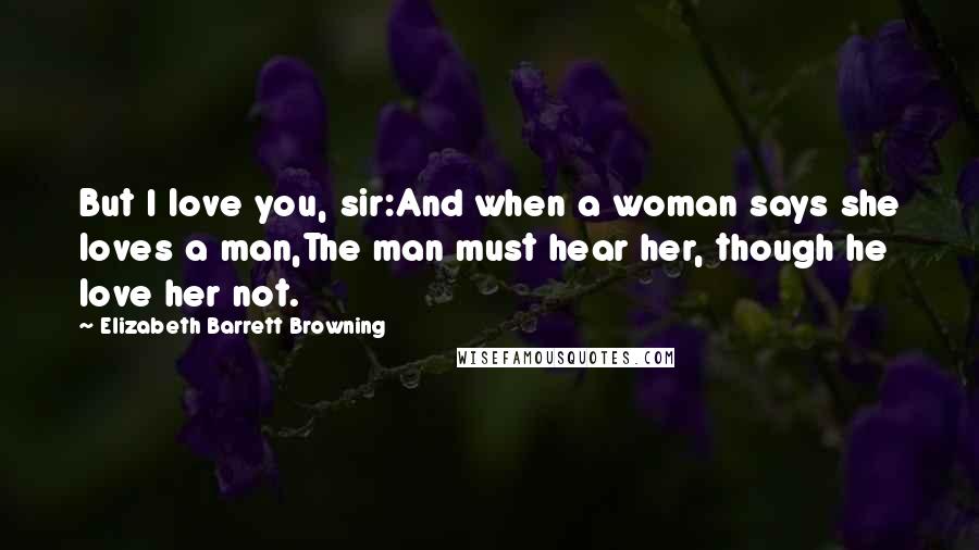 Elizabeth Barrett Browning Quotes: But I love you, sir:And when a woman says she loves a man,The man must hear her, though he love her not.