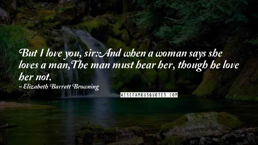 Elizabeth Barrett Browning Quotes: But I love you, sir:And when a woman says she loves a man,The man must hear her, though he love her not.