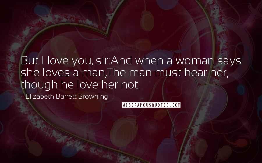 Elizabeth Barrett Browning Quotes: But I love you, sir:And when a woman says she loves a man,The man must hear her, though he love her not.