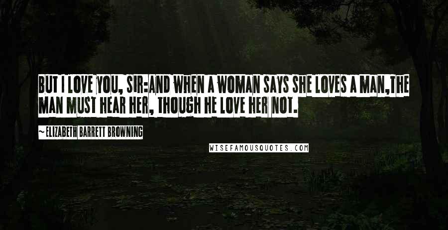 Elizabeth Barrett Browning Quotes: But I love you, sir:And when a woman says she loves a man,The man must hear her, though he love her not.