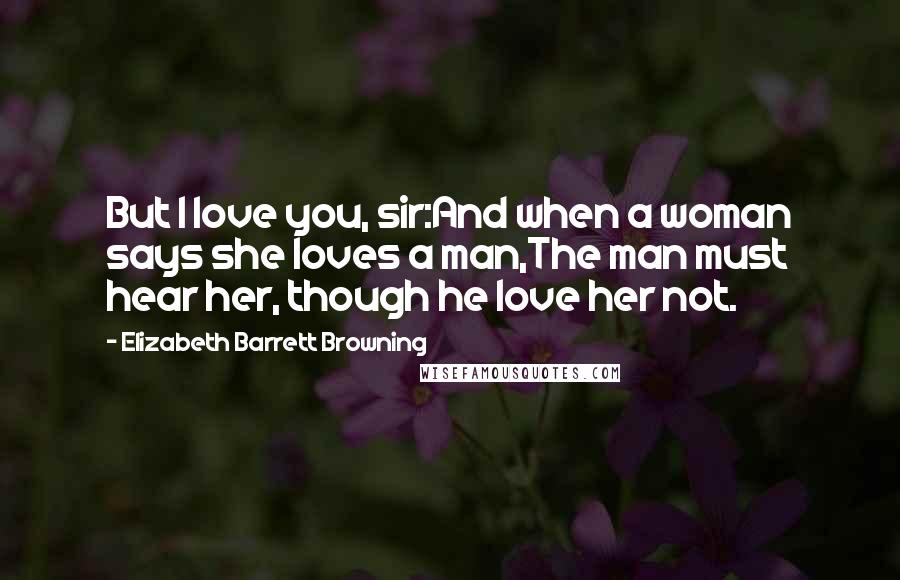 Elizabeth Barrett Browning Quotes: But I love you, sir:And when a woman says she loves a man,The man must hear her, though he love her not.