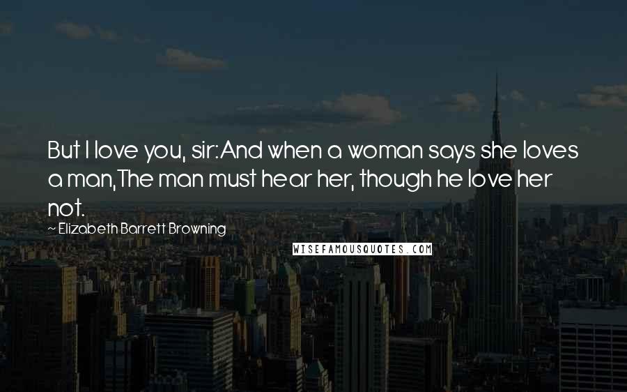 Elizabeth Barrett Browning Quotes: But I love you, sir:And when a woman says she loves a man,The man must hear her, though he love her not.