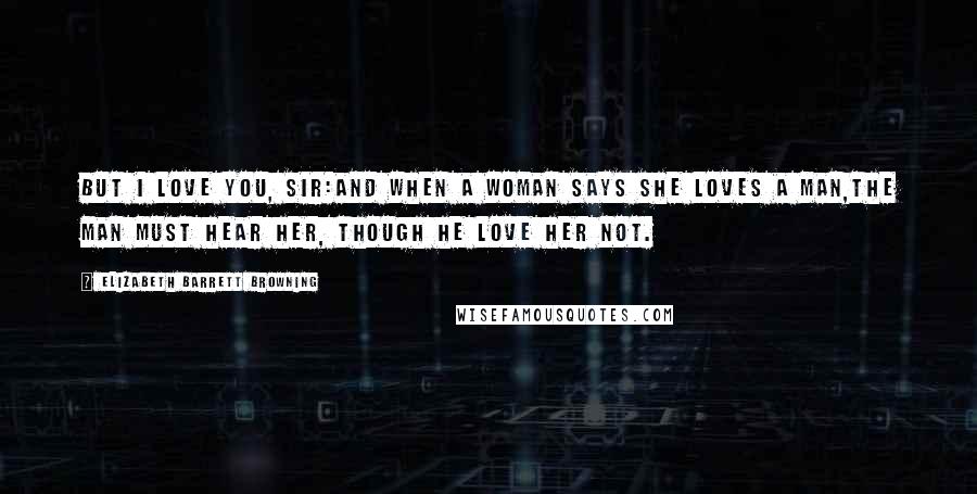 Elizabeth Barrett Browning Quotes: But I love you, sir:And when a woman says she loves a man,The man must hear her, though he love her not.