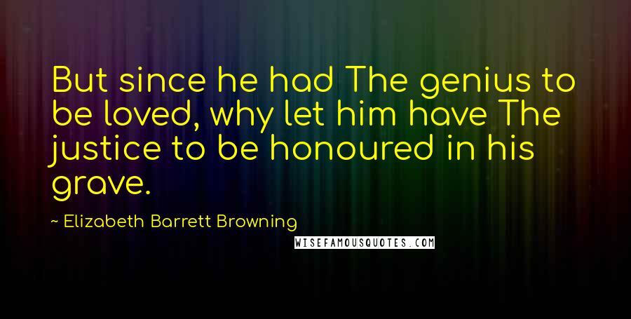 Elizabeth Barrett Browning Quotes: But since he had The genius to be loved, why let him have The justice to be honoured in his grave.