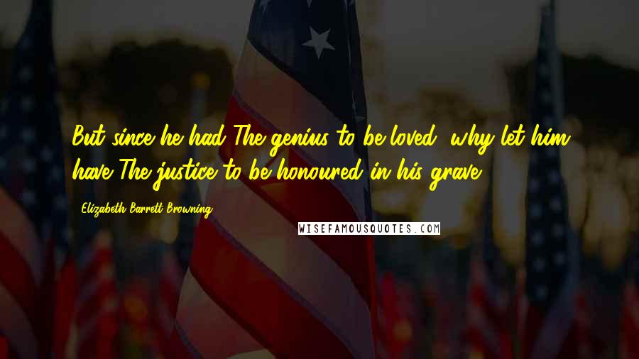 Elizabeth Barrett Browning Quotes: But since he had The genius to be loved, why let him have The justice to be honoured in his grave.