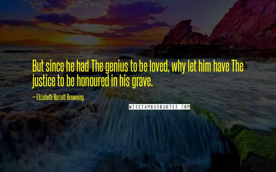 Elizabeth Barrett Browning Quotes: But since he had The genius to be loved, why let him have The justice to be honoured in his grave.