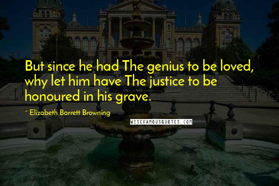 Elizabeth Barrett Browning Quotes: But since he had The genius to be loved, why let him have The justice to be honoured in his grave.