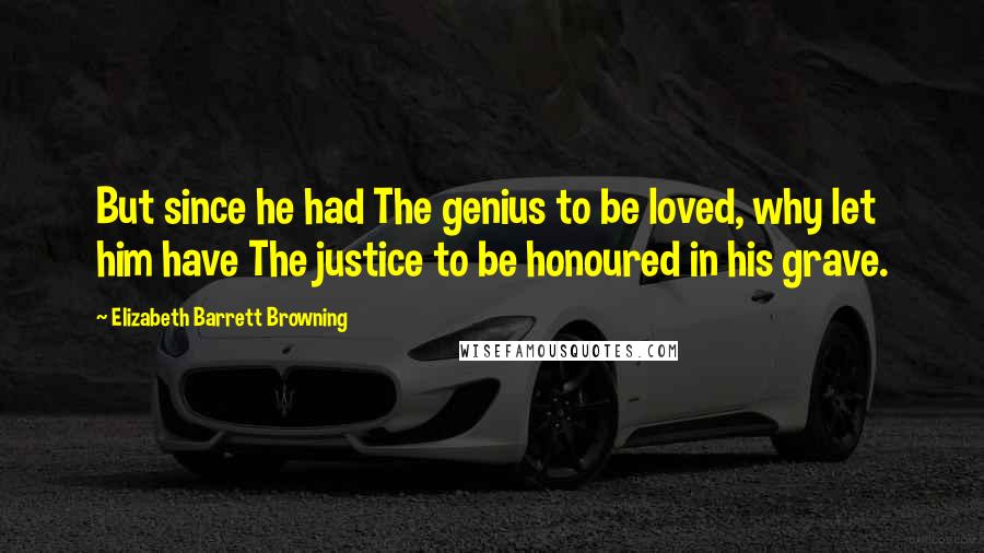 Elizabeth Barrett Browning Quotes: But since he had The genius to be loved, why let him have The justice to be honoured in his grave.