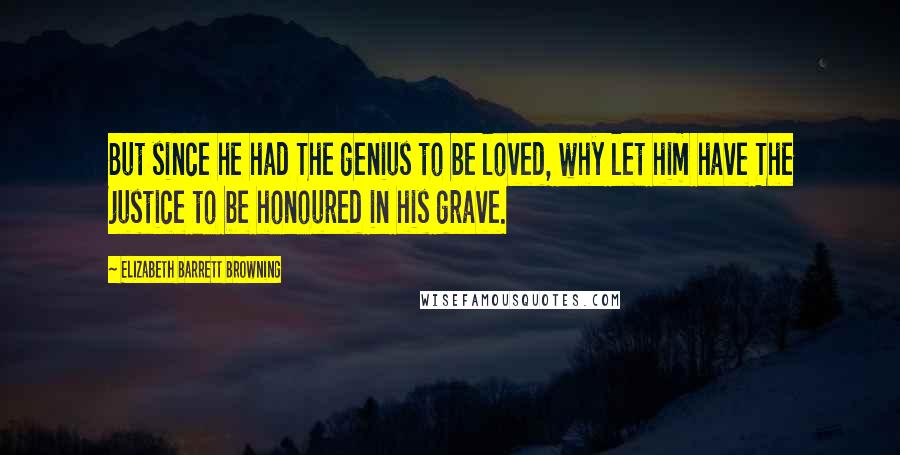 Elizabeth Barrett Browning Quotes: But since he had The genius to be loved, why let him have The justice to be honoured in his grave.