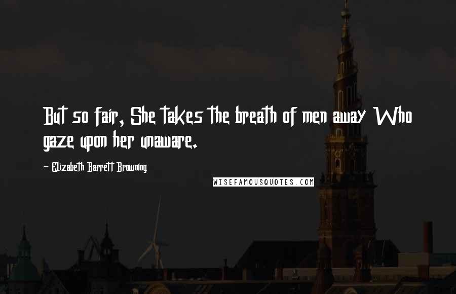 Elizabeth Barrett Browning Quotes: But so fair, She takes the breath of men away Who gaze upon her unaware.