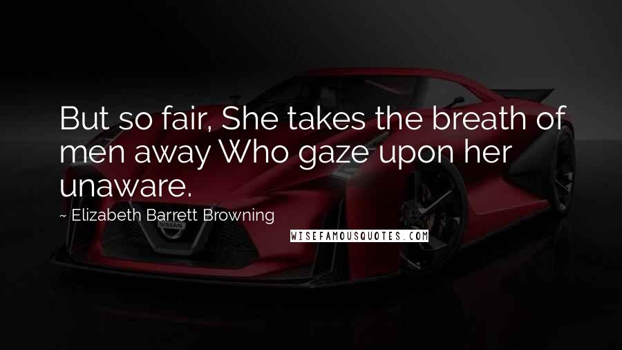 Elizabeth Barrett Browning Quotes: But so fair, She takes the breath of men away Who gaze upon her unaware.