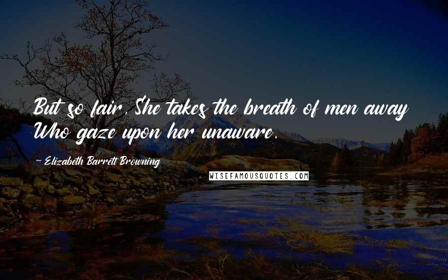 Elizabeth Barrett Browning Quotes: But so fair, She takes the breath of men away Who gaze upon her unaware.