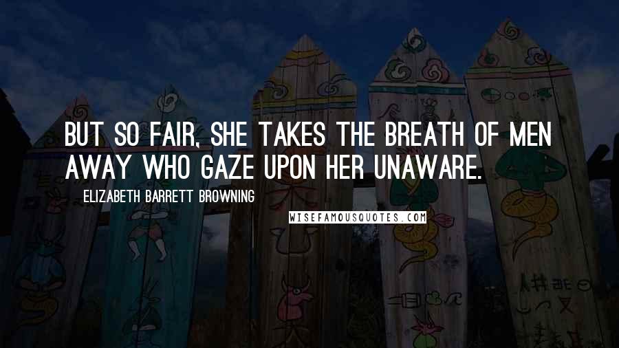 Elizabeth Barrett Browning Quotes: But so fair, She takes the breath of men away Who gaze upon her unaware.