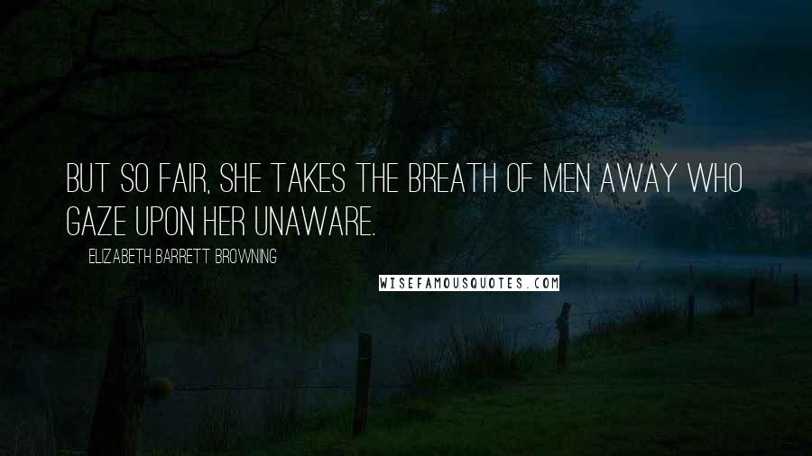 Elizabeth Barrett Browning Quotes: But so fair, She takes the breath of men away Who gaze upon her unaware.