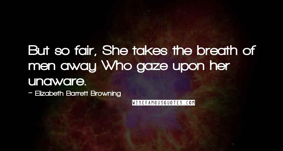 Elizabeth Barrett Browning Quotes: But so fair, She takes the breath of men away Who gaze upon her unaware.