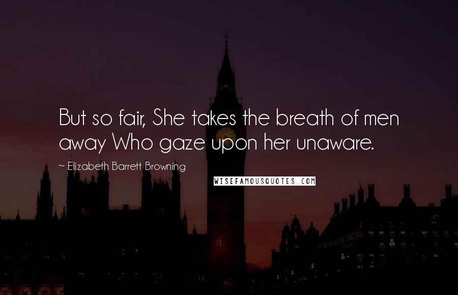 Elizabeth Barrett Browning Quotes: But so fair, She takes the breath of men away Who gaze upon her unaware.