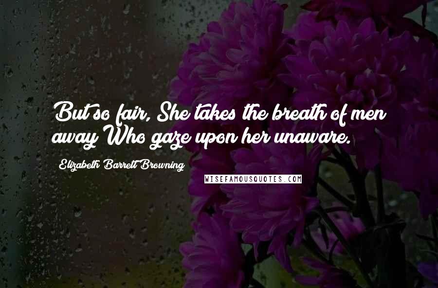 Elizabeth Barrett Browning Quotes: But so fair, She takes the breath of men away Who gaze upon her unaware.