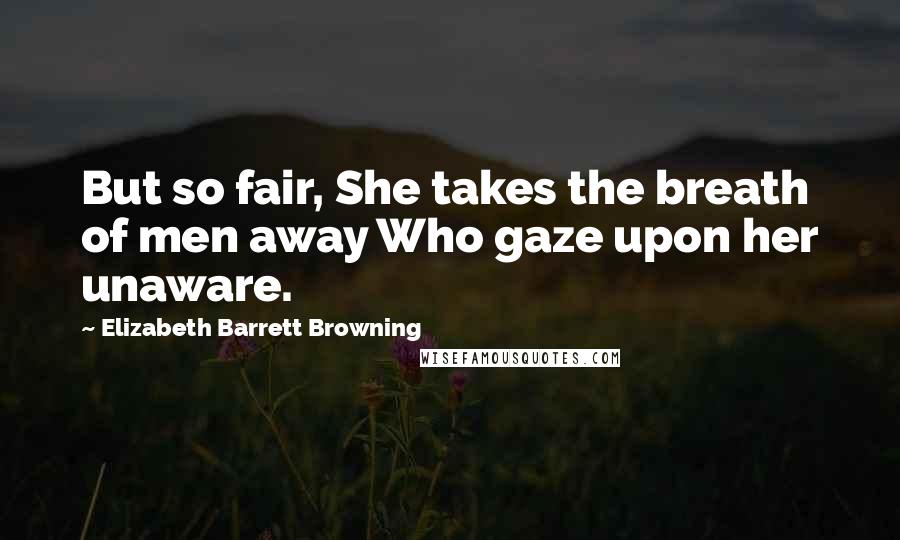 Elizabeth Barrett Browning Quotes: But so fair, She takes the breath of men away Who gaze upon her unaware.