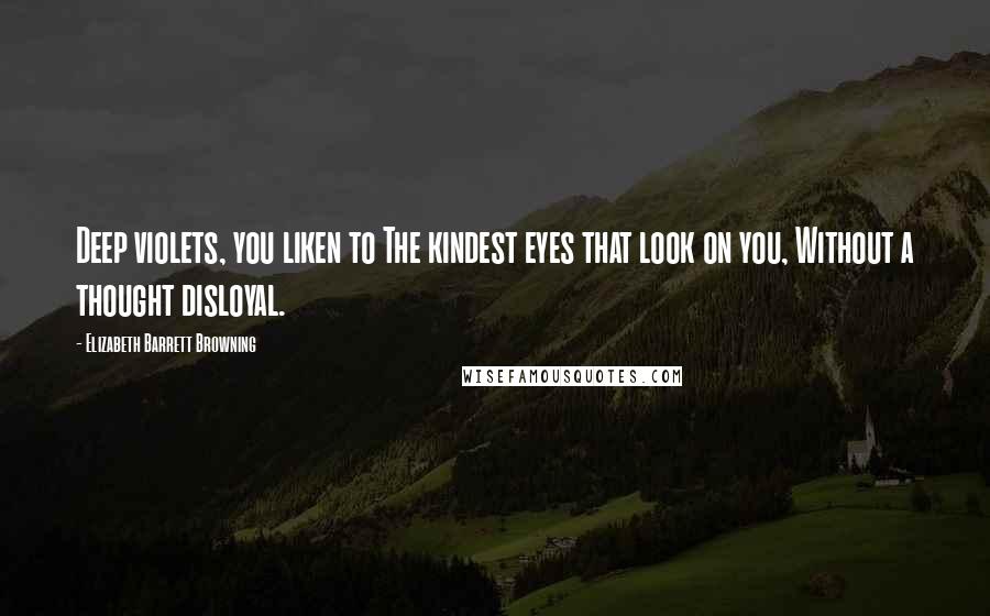 Elizabeth Barrett Browning Quotes: Deep violets, you liken to The kindest eyes that look on you, Without a thought disloyal.