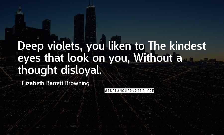 Elizabeth Barrett Browning Quotes: Deep violets, you liken to The kindest eyes that look on you, Without a thought disloyal.